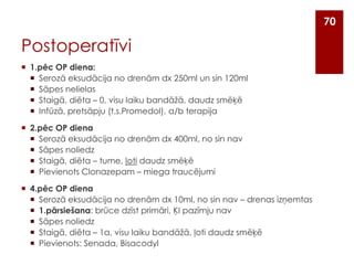 70

Postoperatīvi
 1.pēc OP diena:
 Serozā eksudācija no drenām dx 250ml un sin 120ml
 Sāpes nelielas
 Staigā, diēta – 0, visu laiku bandāžā, daudz smēķē
 Infūzā, pretsāpju (t.s.Promedol), a/b terapija
 2.pēc OP diena
 Serozā eksudācija no drenām dx 400ml, no sin nav
 Sāpes noliedz
 Staigā, diēta – tume, ļoti daudz smēķē
 Pievienots Clonazepam – miega traucējumi
 4.pēc OP diena
 Serozā eksudācija no drenām dx 10ml, no sin nav – drenas izņemtas
 1.pārsiešana: brūce dzīst primāri, ĶI pazīmju nav
 Sāpes noliedz
 Staigā, diēta – 1a, visu laiku bandāžā, ļoti daudz smēķē
 Pievienots: Senada, Bisacodyl

 
