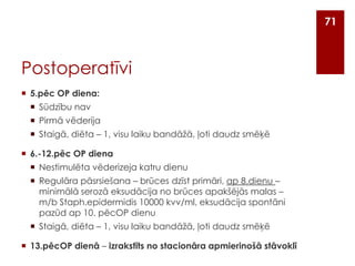 71

Postoperatīvi
 5.pēc OP diena:
 Sūdzību nav
 Pirmā vēderija
 Staigā, diēta – 1, visu laiku bandāžā, ļoti daudz smēķē
 6.-12.pēc OP diena
 Nestimulēta vēderizeja katru dienu
 Regulāra pāsrsiešana – brūces dzīst primāri, ap 8.dienu –
minimālā serozā eksudācija no brūces apakšējās malas –
m/b Staph.epidermidis 10000 kvv/ml, eksudācija spontāni
pazūd ap 10. pēcOP dienu
 Staigā, diēta – 1, visu laiku bandāžā, ļoti daudz smēķē

 13.pēcOP dienā – izrakstīts no stacionāra apmierinošā stāvoklī

 