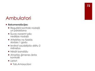 72

Ambulatori
 Rekomendācijas:
 Regulārā kontrole nodaļā
un pārsiešana
 Šuves noņemt pēc
nedēļas nodaļā
 Atteikties no fiziskās
slodzes 1 gadu
 Ievērot saudzējošo diētu 2
mēnešus
 Nēsāt bandāžu
 Atrasties ģimenes ārsta
kontrolē
 Lietot:
 Tab.Amoxyclavi

 