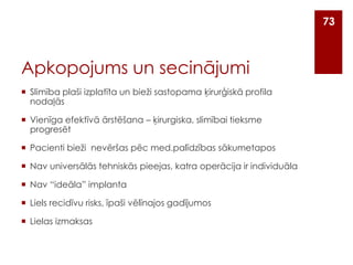 73

Apkopojums un secinājumi
 Slimība plaši izplatīta un bieži sastopama ķirurģiskā profila
nodaļās

 Vienīga efektīvā ārstēšana – ķirurgiska, slimībai tieksme
progresēt
 Pacienti bieži nevēršas pēc med.palīdzības sākumetapos
 Nav universālās tehniskās pieejas, katra operācija ir individuāla

 Nav “ideāla” implanta
 Liels recidīvu risks, īpaši vēlīnajos gadījumos
 Lielas izmaksas

 