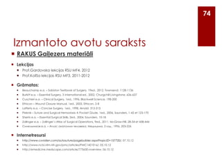 74

Izmantoto avotu saraksts
 RAKUS Gaiļezers materiāli
 Lekcijas
 Prof.Gardovska lekcijas RSU MF4, 2012
 Prof.Kolīša lekcijas RSU MF3, 2011-2012

 Grāmatas:


Beauchamp e.a. – Sabiston Textbook of Surgery, 19ed., 2012, Townsend, 1128-1136



Burkitt e.a. – Essential Surgery, 3 international ed., 2002, Churgchill Livingstone, 636-637



Cuschieri e.a. – Clinical Surgery, 1ed., 1996, Blackwell Science, 198-200



Ethicon – Wound Closure Manual, 1ed., 2005, Ethicon, 2-8



Lafferty e.a. – Concise Surgery, 1ed., 1998, Arnold, 312-313



Pieknik – Suture and Surgical Hemostasis A Pocket Giude, 1ed., 2006, Saunders, 1-42 et 123-170



Sherris e.a. – Essential Surgical Skills, 2ed., 2004, Saunders, 10-18



Zollinger e.a. – Zollinger`s Atlas of Surgical Operations, 9ed., 2011, McGraw-Hill, 28-34 et 438-444



Синельников e.a. – Атлас анатомии человека, Медицина, 2 изд., 1996, 203-226

 Internetresursi


http://www.covidien.com/autosuture/pagebuilder.aspx?topicID=157720/, 07.10.12



http://www.ncbi.nlm.nih.gov/pmc/articles/PMC1421016/, 05.10.12



http://emedicine.medscape.com/article/775630-overview, 06.10.12

 