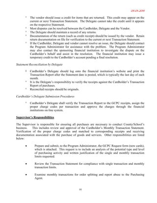 03-01-2019
10
° The vendor should issue a credit for items that are returned. This credit may appear on the
current or next Transaction Statement. The Delegate cannot take the credit until it appears
on the respective Statement.
° Most disputes can be resolved between the Cardholder, Delegate and the Vendor.
° The Delegate should maintain a record of any returns.
° Documentation of the return (such as credit receipt) should be issued by the vendor. Retain
return documentation on file for verification to the current or next Transaction Statement.
° If the Cardholder, Delegate and vendor cannot resolve an issue, the Delegate should contact
the Program Administrator for assistance with the problem. The Program Administrator
may also contact the sponsoring financial institution to investigate the dispute on the
Cardholder’s behalf and assist in the resolution. The financial institution may issue a
temporary credit to the Cardholder’s account pending a final resolution.
Statement Reconciliation by Delegate
° Cardholder’s Delegate should log onto the financial institution’s website and print the
Transaction Report after the Statement date is posted, which is typically the last day of each
month.
° It is the Delegate’s responsibility to verify the receipts against the Cardholder’s Transaction
Report of purchases.
° Reconciled receipts should be originals.
Cardholder’s Delegate Submission Procedures
° Cardholder’s Delegate shall verify the Transaction Report to the GCPC receipts, assign the
proper charge codes per transaction and approve the charges through the financial
institutions on-line system.
Supervisor’s Responsibilities
The Supervisor is responsible for ensuring all purchases are necessary to conduct County/School’s
business. This includes review and approval of the Cardholder’s Monthly Transaction Statement.
Verification of the proper charge codes and matched to corresponding receipts and receiving
documentation associated with the purchase of goods and services. Other responsibilities are listed
below:
• Prepare and submit, to the Program Administrator, the GCPC Request form (new cards),
which is attached. This request is to include an analysis of the potential type and level
of purchasing activity and written justification of the single and monthly transaction
limits requested.
• Review the Transaction Statement for compliance with single transaction and monthly
transaction limits.
• Examine monthly transactions for order splitting and report abuse to the Purchasing
Agent.
 