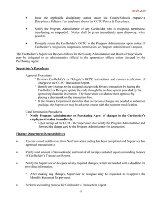 03-01-2019
11
• Issue the applicable disciplinary action under the County/Schools respective
Disciplinary Policies if an employee abuses the GCPC Policy & Procedures.
• Notify the Program Administrator of any Cardholder who is resigning, terminated,
transferring, or suspended. Notice shall be given immediately upon discovery, when
possible.
• Promptly return the Cardholder’s GCPC to the Program Administrator upon notice of
Cardholder’s resignation, suspension, termination, or Program Administrator’s request.
The Cardholder’s Supervisor Responsibilities for the County Administrator and Board of Supervisors
may be delegated to an administrative official in the appropriate offices unless directed by the
Purchasing Agent.
Supervisor’s Procedures
Approval Procedures
° Reviews Cardholder’s or Delegate’s GCPC transactions and ensures verification of
charges to the GCPC Transaction Report.
° Identify any changes to the assigned charge code for any transaction by having the
Cardholder or Delegate update the code through the on-line system provided by the
sponsoring financial institution. The Supervisor will denote their approval by
placing a checkmark on the transaction line.
° If the Finance Department identifies that corrections/changes are needed to submitted
package, the Supervisor may be asked to concur with the payment modification.
Card Termination Procedures
° Notify Program Administrator or Purchasing Agent of changes in the Cardholder’s
employment status immediately.
° Upon receipt of the GCPC, the Supervisor shall notify the Program Administrator and
forward the charge card to the Program Administrator for destruction.
Finance Department Responsibilities
• Receive e-mail notification from SunTrust when coding has been completed and Supervisor has
approved transaction(s).
• Verify total amount of transaction(s) and total of all receipts included equal outstanding balance
of Cardholder’s Transaction Report.
• Notify the Supervisor or designee of any required changes, which are needed with a deadline for
providing information.
° After making any changes, Supervisor or designee may be requested to re-approve the
Monthly Statement for payment.
• Perform accounting process for Cardholder’s Transaction Report.
 