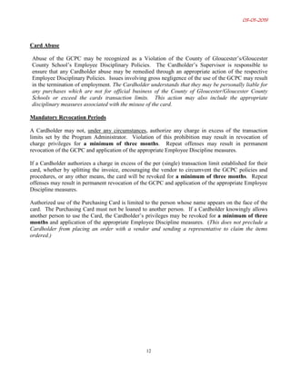 03-01-2019
12
Card Abuse
Abuse of the GCPC may be recognized as a Violation of the County of Gloucester’s/Gloucester
County School’s Employee Disciplinary Policies. The Cardholder’s Supervisor is responsible to
ensure that any Cardholder abuse may be remedied through an appropriate action of the respective
Employee Disciplinary Policies. Issues involving gross negligence of the use of the GCPC may result
in the termination of employment. The Cardholder understands that they may be personally liable for
any purchases which are not for official business of the County of Gloucester/Gloucester County
Schools or exceed the cards transaction limits. This action may also include the appropriate
disciplinary measures associated with the misuse of the card.
Mandatory Revocation Periods
A Cardholder may not, under any circumstances, authorize any charge in excess of the transaction
limits set by the Program Administrator. Violation of this prohibition may result in revocation of
charge privileges for a minimum of three months. Repeat offenses may result in permanent
revocation of the GCPC and application of the appropriate Employee Discipline measures.
If a Cardholder authorizes a charge in excess of the per (single) transaction limit established for their
card, whether by splitting the invoice, encouraging the vendor to circumvent the GCPC policies and
procedures, or any other means, the card will be revoked for a minimum of three months. Repeat
offenses may result in permanent revocation of the GCPC and application of the appropriate Employee
Discipline measures.
Authorized use of the Purchasing Card is limited to the person whose name appears on the face of the
card. The Purchasing Card must not be loaned to another person. If a Cardholder knowingly allows
another person to use the Card, the Cardholder’s privileges may be revoked for a minimum of three
months and application of the appropriate Employee Discipline measures. (This does not preclude a
Cardholder from placing an order with a vendor and sending a representative to claim the items
ordered.)
 