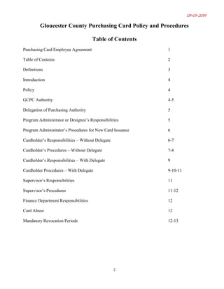 03-01-2019
2
Gloucester County Purchasing Card Policy and Procedures
Table of Contents
Purchasing Card Employee Agreement 1
Table of Contents 2
Definitions 3
Introduction 4
Policy 4
GCPC Authority 4-5
Delegation of Purchasing Authority 5
Program Administrator or Designee’s Responsibilities 5
Program Administrator’s Procedures for New Card Issuance 6
Cardholder’s Responsibilities – Without Delegate 6-7
Cardholder’s Procedures – Without Delegate 7-8
Cardholder’s Responsibilities – With Delegate 9
Cardholder Procedures – With Delegate 9-10-11
Supervisor’s Responsibilities 11
Supervisor’s Procedures 11-12
Finance Department Responsibilities 12
Card Abuse 12
Mandatory Revocation Periods 12-13
 