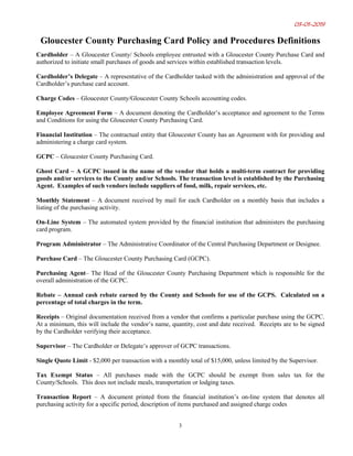03-01-2019
3
Gloucester County Purchasing Card Policy and Procedures Definitions
Cardholder – A Gloucester County/ Schools employee entrusted with a Gloucester County Purchase Card and
authorized to initiate small purchases of goods and services within established transaction levels.
Cardholder’s Delegate – A representative of the Cardholder tasked with the administration and approval of the
Cardholder’s purchase card account.
Charge Codes – Gloucester County/Gloucester County Schools accounting codes.
Employee Agreement Form – A document denoting the Cardholder’s acceptance and agreement to the Terms
and Conditions for using the Gloucester County Purchasing Card.
Financial Institution – The contractual entity that Gloucester County has an Agreement with for providing and
administering a charge card system.
GCPC – Gloucester County Purchasing Card.
Ghost Card – A GCPC issued in the name of the vendor that holds a multi-term contract for providing
goods and/or services to the County and/or Schools. The transaction level is established by the Purchasing
Agent. Examples of such vendors include suppliers of food, milk, repair services, etc.
Monthly Statement – A document received by mail for each Cardholder on a monthly basis that includes a
listing of the purchasing activity.
On-Line System – The automated system provided by the financial institution that administers the purchasing
card program.
Program Administrator – The Administrative Coordinator of the Central Purchasing Department or Designee.
Purchase Card – The Gloucester County Purchasing Card (GCPC).
Purchasing Agent– The Head of the Gloucester County Purchasing Department which is responsible for the
overall administration of the GCPC.
Rebate – Annual cash rebate earned by the County and Schools for use of the GCPS. Calculated on a
percentage of total charges in the term.
Receipts – Original documentation received from a vendor that confirms a particular purchase using the GCPC.
At a minimum, this will include the vendor’s name, quantity, cost and date received. Receipts are to be signed
by the Cardholder verifying their acceptance.
Supervisor – The Cardholder or Delegate’s approver of GCPC transactions.
Single Quote Limit - $2,000 per transaction with a monthly total of $15,000, unless limited by the Supervisor.
Tax Exempt Status – All purchases made with the GCPC should be exempt from sales tax for the
County/Schools. This does not include meals, transportation or lodging taxes.
Transaction Report – A document printed from the financial institution’s on-line system that denotes all
purchasing activity for a specific period, description of items purchased and assigned charge codes
 