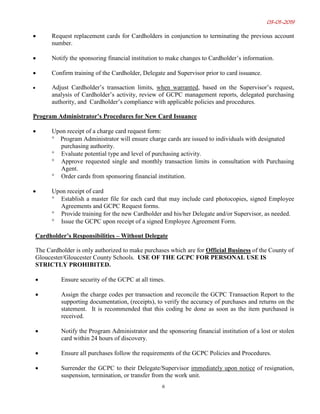03-01-2019
6
• Request replacement cards for Cardholders in conjunction to terminating the previous account
number.
• Notify the sponsoring financial institution to make changes to Cardholder’s information.
• Confirm training of the Cardholder, Delegate and Supervisor prior to card issuance.
• Adjust Cardholder’s transaction limits, when warranted, based on the Supervisor’s request,
analysis of Cardholder’s activity, review of GCPC management reports, delegated purchasing
authority, and Cardholder’s compliance with applicable policies and procedures.
Program Administrator’s Procedures for New Card Issuance
• Upon receipt of a charge card request form:
° Program Administrator will ensure charge cards are issued to individuals with designated
purchasing authority.
° Evaluate potential type and level of purchasing activity.
° Approve requested single and monthly transaction limits in consultation with Purchasing
Agent.
° Order cards from sponsoring financial institution.
• Upon receipt of card
° Establish a master file for each card that may include card photocopies, signed Employee
Agreements and GCPC Request forms.
° Provide training for the new Cardholder and his/her Delegate and/or Supervisor, as needed.
° Issue the GCPC upon receipt of a signed Employee Agreement Form.
Cardholder’s Responsibilities – Without Delegate
The Cardholder is only authorized to make purchases which are for Official Business of the County of
Gloucester/Gloucester County Schools. USE OF THE GCPC FOR PERSONAL USE IS
STRICTLY PROHIBITED.
• Ensure security of the GCPC at all times.
• Assign the charge codes per transaction and reconcile the GCPC Transaction Report to the
supporting documentation, (receipts), to verify the accuracy of purchases and returns on the
statement. It is recommended that this coding be done as soon as the item purchased is
received.
• Notify the Program Administrator and the sponsoring financial institution of a lost or stolen
card within 24 hours of discovery.
• Ensure all purchases follow the requirements of the GCPC Policies and Procedures.
• Surrender the GCPC to their Delegate/Supervisor immediately upon notice of resignation,
suspension, termination, or transfer from the work unit.
 