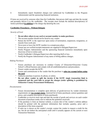 03-01-2019
7
• Immediately report fraudulent charges (not authorized by Cardholder) to the Program
Administrator and the sponsoring financial institution.
If items are received by someone other than the Cardholder, that person shall sign and date the receipt
and promptly deliver it to the cardholder. The receipts must include the detailed description(s) of
item(s) purchased in addition to the charge slip denoting the cost.
Cardholder Procedures – Without Delegate
Security of Card
° Do not allow others to use card or account number to make purchases.
° The account number should not be faxed to any vendor.
° Return the GCPC to the supervisor upon notice of termination, suspension, resignation, or
transfer from work unit.
° Never post or leave the GCPC number in a conspicuous place.
° Ensure any un-verified receipts/statements are supplied to Delegate/Supervisor.
° Notify Program Administrator and the sponsoring financial institution immediately upon
discovery of lost or stolen cards.
° Notify Cardholder’s Delegate/Supervisor after reporting theft or loss.
° Notify the Program Administrator of any name or billing address changes.
Making Purchases
° Ensure purchases are necessary to conduct County of Gloucester/Gloucester County
School’s official business and comply with all established policies and procedures.
° Ensure vendor accepts the GCPC.
° Ensure and communicate to the vendor that the purchase is sales tax exempt before using
the card.
° Authorize purchase in person, by phone, or online.
° Do not allow vendor to split the invoice if the GCPC single transaction limit is
surpassed and the card fails to accept the charges (order splitting is prohibited by
Gloucester County Procurement Ordinance).
Documentation
° Ensure documentation is complete upon delivery of goods/services by vendor (minimum
requirements are tax exempt status, itemized list of items purchased, correct quantities and
prices, and complete description of items purchased).
° Cardholder or receiver must sign and date the receipt of goods and services on each vendor
document of purchase (make sure to indicate the quantities received).
° If the purchase is from an Internet website, a screen shot of the vendor’s website address
should be printed with the pertinent information that includes quantity, price and a
description of the items acquired.
° If sales tax is shown on the vendor’s receipt, contact the vendor to request a credit for the
tax, but do not deduct the anticipated credit until it actually appears on the current or next
Transaction Statement.
 