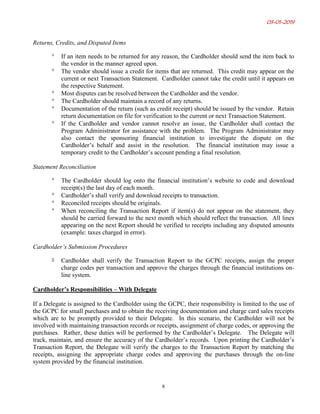 03-01-2019
8
Returns, Credits, and Disputed Items
° If an item needs to be returned for any reason, the Cardholder should send the item back to
the vendor in the manner agreed upon.
° The vendor should issue a credit for items that are returned. This credit may appear on the
current or next Transaction Statement. Cardholder cannot take the credit until it appears on
the respective Statement.
° Most disputes can be resolved between the Cardholder and the vendor.
° The Cardholder should maintain a record of any returns.
° Documentation of the return (such as credit receipt) should be issued by the vendor. Retain
return documentation on file for verification to the current or next Transaction Statement.
° If the Cardholder and vendor cannot resolve an issue, the Cardholder shall contact the
Program Administrator for assistance with the problem. The Program Administrator may
also contact the sponsoring financial institution to investigate the dispute on the
Cardholder’s behalf and assist in the resolution. The financial institution may issue a
temporary credit to the Cardholder’s account pending a final resolution.
Statement Reconciliation
° The Cardholder should log onto the financial institution’s website to code and download
receipt(s) the last day of each month.
° Cardholder’s shall verify and download receipts to transaction.
° Reconciled receipts should be originals.
° When reconciling the Transaction Report if item(s) do not appear on the statement, they
should be carried forward to the next month which should reflect the transaction. All lines
appearing on the next Report should be verified to receipts including any disputed amounts
(example: taxes charged in error).
Cardholder’s Submission Procedures
° Cardholder shall verify the Transaction Report to the GCPC receipts, assign the proper
charge codes per transaction and approve the charges through the financial institutions on-
line system.
Cardholder’s Responsibilities – With Delegate
If a Delegate is assigned to the Cardholder using the GCPC, their responsibility is limited to the use of
the GCPC for small purchases and to obtain the receiving documentation and charge card sales receipts
which are to be promptly provided to their Delegate. In this scenario, the Cardholder will not be
involved with maintaining transaction records or receipts, assignment of charge codes, or approving the
purchases. Rather, these duties will be performed by the Cardholder’s Delegate. The Delegate will
track, maintain, and ensure the accuracy of the Cardholder’s records. Upon printing the Cardholder’s
Transaction Report, the Delegate will verify the charges to the Transaction Report by matching the
receipts, assigning the appropriate charge codes and approving the purchases through the on-line
system provided by the financial institution.
 