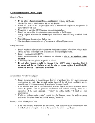 03-01-2019
9
Cardholder Procedures – With Delegate
Security of Card
° Do not allow others to use card or account number to make purchases.
° The account number should not be faxed to any vendor.
° Return the GCPC to the Delegate upon notice of termination, suspension, resignation, or
transfer from work unit.
° Never post or leave the GCPC number in a conspicuous place.
° Ensure any un-verified receipts/statements are supplied to the Delegate.
° Notify Program Administrator and Delegate immediately upon discovery of lost or stolen
cards.
° Notify Delegate after reporting theft or loss.
° Notify the Program Administrator of any name or billing address changes.
Making Purchases
° Ensure purchases are necessary to conduct County of Gloucester/Gloucester County Schools
official business and comply with all established policies and procedures.
° Ensure vendor accepts the GCPC.
° Ensure and communicate to the vendor that the purchase is sales tax exempt before using
the card.
° Authorize purchase in person, by phone, or online.
° Do not allow vendor to split the invoice if the GCPC single transaction limit is
surpassed and the card fails to accept the charges (order splitting is prohibited by
Gloucester County Procurement Ordinance).
Documentation Provided to Delegate
° Ensure documentation is complete upon delivery of goods/services by vendor (minimum
requirements are sales tax exempt status, itemized list of items purchased, correct
quantities and prices, and complete description of items purchased).
° If the purchase was from an Internet website, a screen shot of the vendor’s website address
should be printed with the pertinent information that includes quantity, price and a
description of the items acquired. Typically, the online vendor will send an e-mail
confirmation.
° If sales tax is shown on the vendor’s receipt, have the Delegate contact the vendor to request
a credit for the tax on the current or next Monthly Statement.
Returns, Credits, and Disputed Items
° If an item needs to be returned for any reason, the Cardholder should communicate with
their Delegate to arrange the return to the vendor in the manner agreed upon.
 