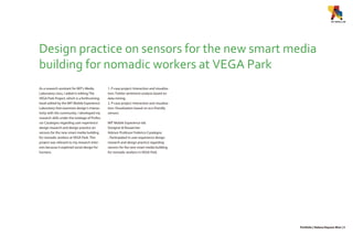 Design practice on sensors for the new smart media
building for nomadic workers at VEGA Park
As a research assistant for MIT’s Media
Laboratory class, I aided in editing The
VEGA Park Project, which is a forthcoming
book edited by the MIT Mobile Experience
Laboratory that examines design’s interac-
tivity with the community. I developed my
research skills under the tutelage of Profes-
sor Casalegno regarding user experience
design research and design practice on
sensors for the new smart media building
for nomadic workers at VEGA Park. This
project was relevant to my research inter-
ests because it explored social design for
humans.
1. P-case project: Interaction and visualiza-
tion: Twitter sentiment analysis based on
data mining
2. P-case project: Interaction and visualiza-
tion: Visualization based on eco-friendly
sensors
MIT Mobile Experience lab
Designer & Researcher
Advisor Professor Federico Casalegno
- Participated in user-experience design
research and design practice regarding
sensors for the new smart media building
for nomadic workers in VEGA Park.
Portfolio | Helena Hayoun Won | 5
 