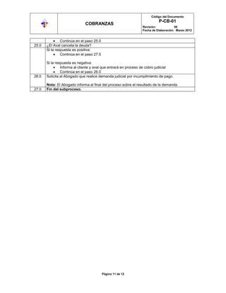 Código del Documento
                                                                          P-CB-01
                              COBRANZAS
                                                                Revisión:            00
                                                                Fecha de Elaboración: Marzo 2012


                Continúa en el paso 25.0
25.0   ¿El Aval cancela la deuda?
       Si la respuesta es positiva:
                Continúa en el paso 27.0

       Si la respuesta es negativa:
                Informa al cliente y aval que entrará en proceso de cobro judicial
                Continúa en el paso 26.0
26.0   Solicita al Abogado que realice demanda judicial por incumplimiento de pago.

       Nota: El Abogado informa al final del proceso sobre el resultado de la demanda.
27.0   Fin del subproceso.




                                           Página 11 de 12
 