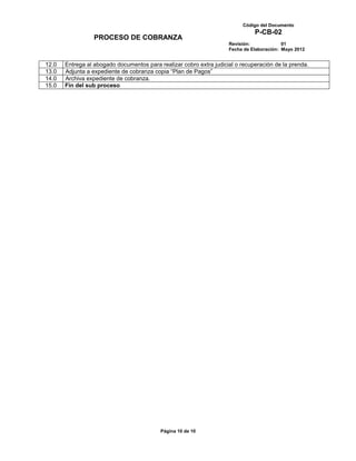 Código del Documento
                                                                               P-CB-02
                  PROCESO DE COBRANZA
                                                                     Revisión:             01
                                                                     Fecha de Elaboración: Mayo 2012


12.0   Entrega al abogado documentos para realizar cobro extra judicial o recuperación de la prenda.
13.0   Adjunta a expediente de cobranza copia “Plan de Pagos”
14.0   Archiva expediente de cobranza.
15.0   Fin del sub proceso




                                           Página 10 de 10
 