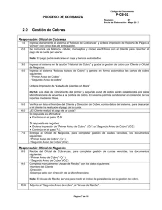 Código del Documento
                                                                                 P-CB-02
                   PROCESO DE COBRANZA
                                                                       Revisión:             01
                                                                       Fecha de Elaboración: Mayo 2012


  2.0     Gestión de Cobros

Responsable: Oficial de Cobranza
 1.0    Ingresa diariamente al sistema al “Módulo de Cobranzas” y ordena impresión de Reporte de Pagos a
        Vencer” con cinco días de anticipación.
 2.0    Se comunica vía teléfono, celular, mensajitos y correo electrónico con el Cliente para recordar el
        pago de la cuota por vencer.

        Nota: El pago podrá realizarse en caja y bancos autorizados.

 3.0    Ingresa al sistema en la opción “Historial de Cobro” y graba la gestión de cobro por Cliente y Oficial
        de Negocios.
 4.0    Ingresa al sistema “Módulo Avisos de Cobro” y genera en forma automática las cartas de cobro
        siguientes:
        - “Primer Aviso de Cobro”
        - “Segundo Aviso de cobro”

        Ordena Impresión de “Listado de Clientes en Mora”

        NOTA: Los días de vencimiento del primer y segundo aviso de cobro serán establecidos por cada
        Microfinanciera de acuerdo a la política de cobro. El sistema permite condicionar el contenido de los
        reportes mediante filtros.

 5.0    Verifica en lista el Nombre del Cliente y Dirección de Cobro, contra datos del sistema, para descartar
        si él cliente ha realizado el pago de la cuota.
 6.0    ¿El Cliente realizó el pago de la cuota?
        Si respuesta es afirmativa:
           Continúa en el paso 15.0.

        Si respuesta es negativa:
          Ordena impresión de “Primer Aviso de Cobro” (O/1) o “Segundo Aviso de Cobro” (O/2)
          Continúa en el paso 7.0.
 7.0    Entrega al Oficial de Negocios, para completar gestión de cuotas vencidas, los documentos
        siguientes:
        -“Primer Aviso de Cobro” (O/1)
        -“Segundo Aviso de Cobro” (O/2)

Responsable: Oficial de Negocios
 8.0    Recibe del Oficial de Cobranzas, para completar gestión de cuotas vencidas, los documentos
        siguientes:
        -“Primer Aviso de Cobro” (O/1)
        -“Segundo Aviso de Cobro” (O/2)
 9.0    Completa manualmente “Acuse de Recibo” con los datos siguientes:
        -Nombre del Cliente
        -Dirección
        -Estampa sello con dirección de la Microfinanciera.

        Nota: El Acuse de Recibo servirá para medir el índice de persistencia en la gestión de cobro.

 10.0   Adjunta al “Segundo Aviso de cobro”, el “Acuse de Recibo”.



                                             Página 7 de 10
 