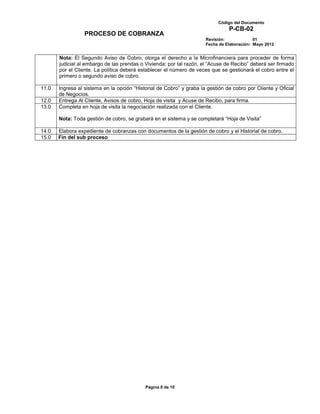 Código del Documento
                                                                                P-CB-02
                  PROCESO DE COBRANZA
                                                                      Revisión:             01
                                                                      Fecha de Elaboración: Mayo 2012


       Nota: El Segundo Aviso de Cobro, otorga el derecho a la Microfinanciera para proceder de forma
       judicial al embargo de las prendas o Vivienda; por tal razón, el “Acuse de Recibo” deberá ser firmado
       por el Cliente. La política deberá establecer el número de veces que se gestionará el cobro entre el
       primero o segundo aviso de cobro.

11.0   Ingresa al sistema en la opción “Historial de Cobro” y graba la gestión de cobro por Cliente y Oficial
       de Negocios.
12.0   Entrega Al Cliente, Avisos de cobro, Hoja de visita y Acuse de Recibo, para firma.
13.0   Completa en hoja de visita la negociación realizada con el Cliente.

       Nota: Toda gestión de cobro, se grabará en el sistema y se completará “Hoja de Visita”

14.0   Elabora expediente de cobranzas con documentos de la gestión de cobro y el Historial de cobro.
15.0   Fin del sub proceso




                                            Página 8 de 10
 