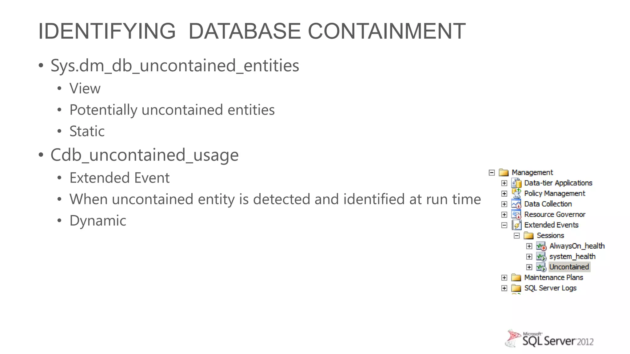 IDENTIFYING DATABASE CONTAINMENT
• Sys.dm_db_uncontained_entities
  • View
  • Potentially uncontained entities
  • Static
• Cdb_uncontained_usage
  • Extended Event
  • When uncontained entity is detected and identified at run time
  • Dynamic
 