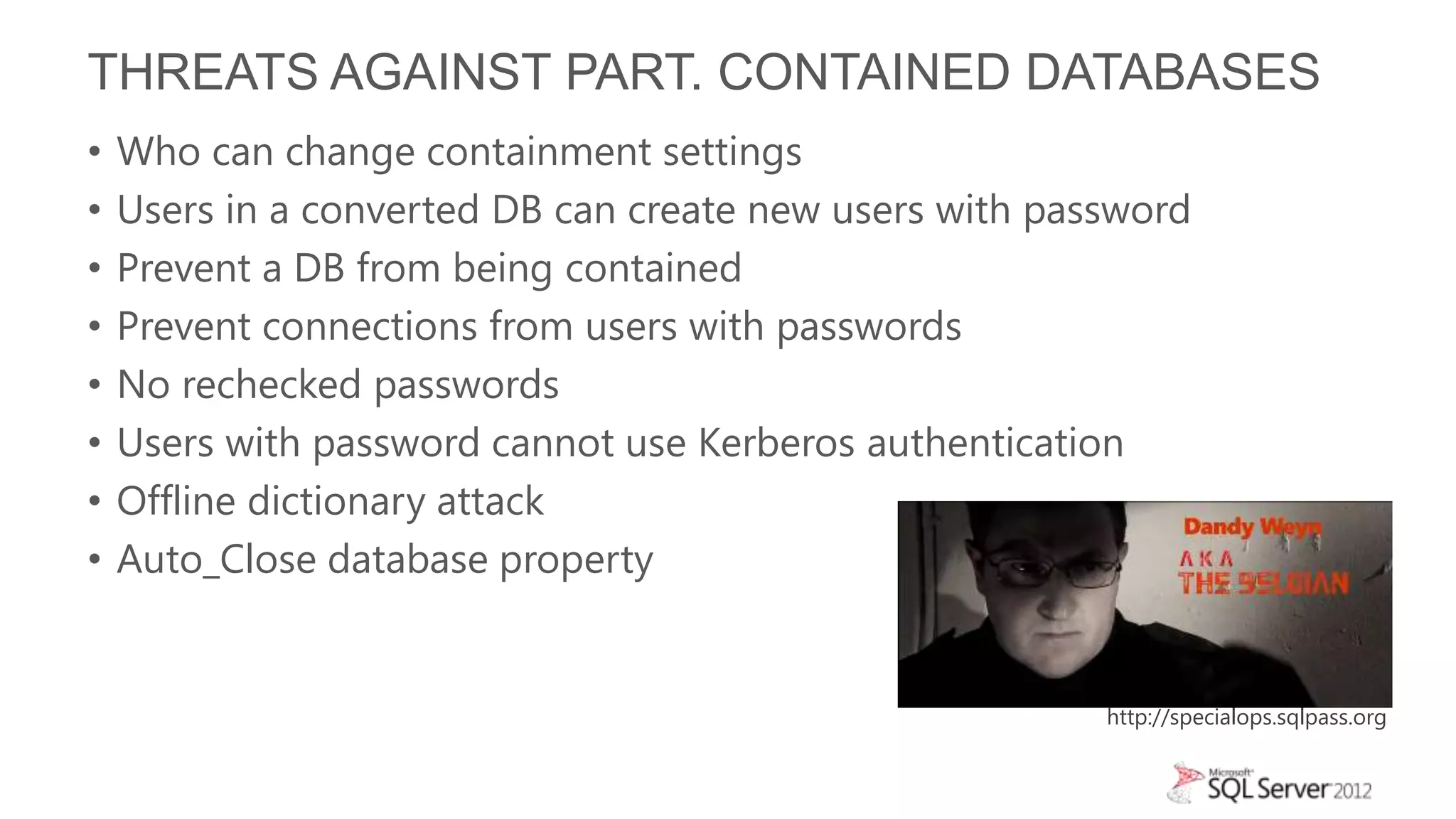 THREATS AGAINST PART. CONTAINED DATABASES
•   Who can change containment settings
•   Users in a converted DB can create new users with password
•   Prevent a DB from being contained
•   Prevent connections from users with passwords
•   No rechecked passwords
•   Users with password cannot use Kerberos authentication
•   Offline dictionary attack
•   Auto_Close database property


                                                         http://specialops.sqlpass.org
 