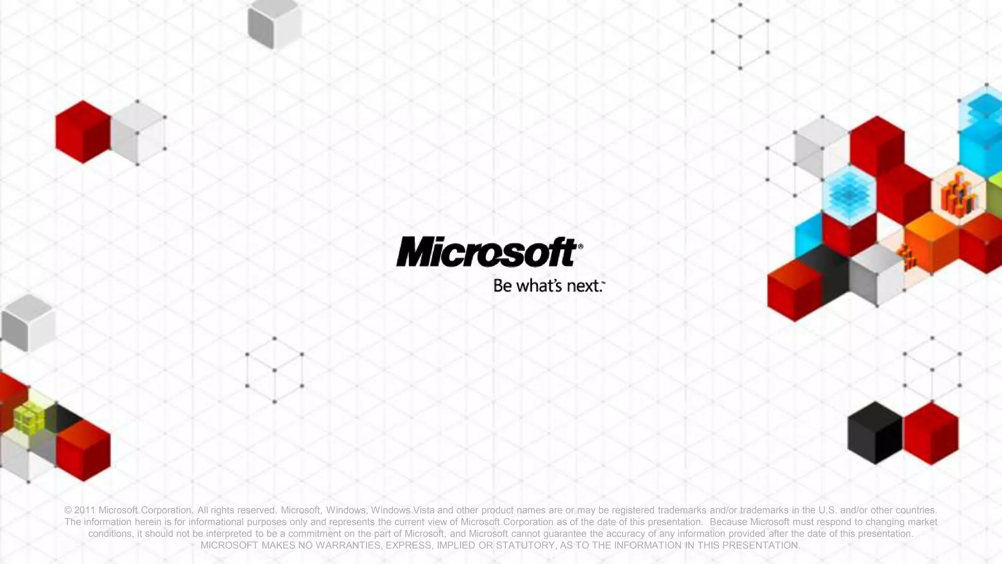 © 2011 Microsoft Corporation. All rights reserved. Microsoft, Windows, Windows Vista and other product names are or may be registered trademarks and/or trademarks in the U.S. and/or other countries.
The information herein is for informational purposes only and represents the current view of Microsoft Corporation as of the date of this presentation. Because Microsoft must respond to changing market
     conditions, it should not be interpreted to be a commitment on the part of Microsoft, and Microsoft cannot guarantee the accuracy of any information provided after the date of this presentation.
                                 MICROSOFT MAKES NO WARRANTIES, EXPRESS, IMPLIED OR STATUTORY, AS TO THE INFORMATION IN THIS PRESENTATION.
 
