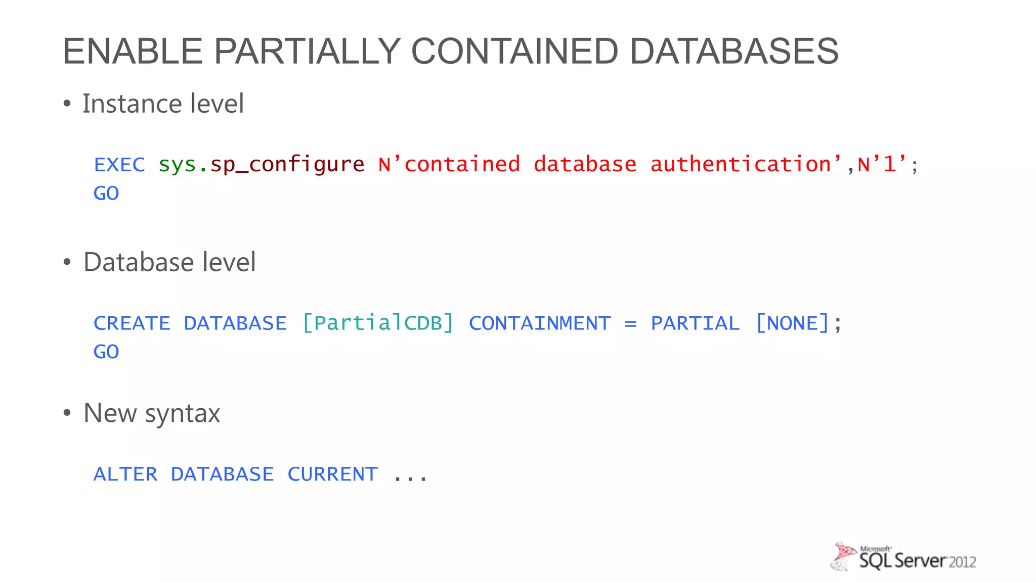 ENABLE PARTIALLY CONTAINED DATABASES
• Instance level

  EXEC sys.sp_configure N’contained database authentication’,N’1’;
  GO


• Database level

  CREATE DATABASE [PartialCDB] CONTAINMENT = PARTIAL [NONE];
  GO

• New syntax

  ALTER DATABASE CURRENT ...
 