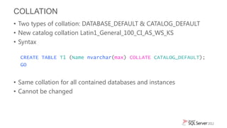 COLLATION
• Two types of collation: DATABASE_DEFAULT & CATALOG_DEFAULT
• New catalog collation Latin1_General_100_CI_AS_WS_KS
• Syntax

  CREATE TABLE T1 (Name nvarchar(max) COLLATE CATALOG_DEFAULT);
  GO


• Same collation for all contained databases and instances
• Cannot be changed
 