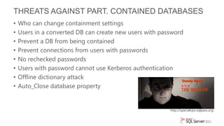 THREATS AGAINST PART. CONTAINED DATABASES
•   Who can change containment settings
•   Users in a converted DB can create new users with password
•   Prevent a DB from being contained
•   Prevent connections from users with passwords
•   No rechecked passwords
•   Users with password cannot use Kerberos authentication
•   Offline dictionary attack
•   Auto_Close database property


                                                         http://specialops.sqlpass.org
 