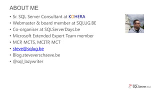 ABOUT ME
•   Sr. SQL Server Consultant at KOHERA
•   Webmaster & board member at SQLUG.BE
•   Co-organiser at SQLServerDays.be
•   Microsoft Extended Expert Team member
•   MCP, MCTS, MCITP, MCT
•   steve@sqlug.be
•   Blog.steveverschaeve.be
•   @sql_lazywriter
 