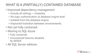 WHAT IS A (PARTIALLY) CONTAINED DATABASE
• Improved dependency management
  • Include all settings + metadata
  • No login authentication at database engine level
  • Isolated from the database engine
  • Improved transition between environments
• Not yet fully contained
• Moving to SQL Azure
 • Fully contained
 • Uncontained features disabled
   by default
• All SQL Server editions
 