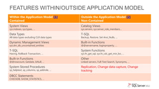 FEATURES WITHIN/OUTSIDE APPLICATION MODEL
Within the Application Model [1]          Outside the Application Model [2]
Contained                                 Non-Contained
System Views                              Catalog Views
sys.indexes, sys.types, …                 sys.servers, sys.server_role_members…

Data Types                                T-SQL
All data types excluding CLR data types   Backup, Restore, Set Ansi_Nulls, …

Dynamic Management Views                  Built-in Functions
sys.dm_db_uncontained_entities            @@servername, loginproperty, …

T-SQL                                     System Functions
Having, Rollback Transaction, …           sys.fn_get_sql, sys.fn_cdc_get_min_lsn, ...

Built-in Functions                        Other
@@rowcount, Getdate, IsNull, …            Linked servers, Full-Text Search, Synonyms, …

System Stored Procedures                  Replication, Change data capture, Change
sp_helptext, sp_columns, sp_addrole, …    tracking
DBCC Statements
CHECKDB, SHOW_STATISTICS, …
 