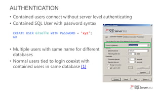 AUTHENTICATION
• Contained users connect without server level authenticating
• Contained SQL User with password syntax

 CREATE USER Giselle WITH PASSWORD = ‘xyz’;
 GO



• Multiple users with same name for different
  databases
• Normal users tied to login coexist with
  contained users in same database [1]
 
