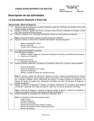 Código del Documento
                                                                                       P-CDPF-02
        CANCELACIÓN DEPÓSITO A PLAZO FIJO                                  Revisión:                  01
                                                                           Fecha de Elaboración:      Mayo 2012


Descripción de las actividades
1.0 Cancelación Depósito a Plazo Fijo

Responsable: Oficial de Negocios
  1.0   Recibe del cliente interesado en cancelar el depósito a plazo fijo, “Certificado de Depósito a Plazo Fijo”
        original y tarjeta de identidad.
  2.0   Ingresa al sistema a Registro de Firmas y compara contra firma de “Certificado de Depósito a Plazo
        Fijo” para comparar la firma del cliente.
  3.0   Solicita al cliente firma en “Certificado de Depósito a Plazo Fijo” para endosar el certificado.

        Nota: La firma del cliente se coloca en la parte de atrás del certificado.
  4.0   Ingresa al sistema y revisa contra “Certificado de Depósito” los datos siguientes:

                Vigencia del depósito a plazo.
                Cuenta a plazo fijo.
                El valor de los intereses a la fecha.

  5.0   ¿La vigencia del depósito ha expirado?
        Si la respuesta es negativa:
                 Notifica al cliente castigo por cancelación anticipada de acuerdo a las políticas de la empresa.
                 Continúa en el paso 6.0

        Si la respuesta es positiva:
                 Continúa en el paso 6.0
  6.0   Ingresa al sistema, selecciona “Liquidación de Certificado a Plazo Fijo” y graba los datos siguientes:

                Numero de identidad.
                Fecha de cancelación de la cuenta.
                Número de certificado.
                Nombre y código del oficial que cancela la cuenta.

        Nota: El nombre y código del usuario que cancela la cuenta lo asigna automáticamente el sistema.
        Con los datos anteriores el sistema genera cálculos automáticos de la liquidación del depósito a plazo
        fijo y registros contables para la elaboración del cheque. El sistema mantiene la liquidación y el
        cheque en estado de espera para autorización automática por parte del Gerente de Negocios o
        Gerente de Agencia.
  7.0   Solicita al Gerente de Negocios o Gerente de Agencia autorización en él sistema para habilitar
        cancelación y aplicación del castigo del depósito a plazo fijo, en caso de cancelación anticipada.

        Nota: El Gerente de Negocios o Gerente de Agencia ingresa al sistema y autoriza la cancelación y
        castigo de la cuenta y el sistema automáticamente libera la liquidación.
  8.0   Ordena impresión de “Liquidación de Certificado a Plazo Fijo” (O/2).

        Nota: La Liquidación contiene los siguientes datos:
               Lugar y fecha.
               Código de Agencia
               Número de certificado.
               Nombre del cliente persona natural o jurídica.
               Número de Identidad o RTN numérico del cliente.
               Número de Cheque.



                                                 Página 3 de 4
 