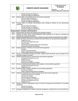 Código del Documento
                                                                                P-CGS-01
                         CRÉDITO GRUPO SOLIDARIO
                                                                       Revisión:          00
                                                                       Fecha de Elaboración: Marzo 2012


            - Planilla de Pago de Préstamo.
            - Control de Pagos por Miembros.
 58.0   Elabora folder con fotocopia de los documentos siguientes:
            - Plan de Pago de Préstamo.
            - Planilla de Pago de Préstamo.
            - Control de Pagos por Miembros.
 59.0   Entrega folder al Contador Administrativo para entrega al Cliente con los documentos
        siguientes:
            - Plan de Pago de Préstamo.
            - Planilla de Pago de Préstamo.
            - Control de Pagos por Miembros.
Responsable: Contador Administrativo
 60.0   Recibe folder del Asesor de Créditos para entrega al Cliente.
 61.0   Elabora en Word, carnet “Caja Empresarial” para presentar en el banco al momento de
        cancelar las cuotas del préstamo.
 62.0   Realiza llamada telefónica al Cliente y obtiene cita para realizar el desembolso del crédito.
 63.0   Recibe al Cliente, hace lectura y obtiene firma del Cliente, en los documentos siguientes:
            - Pagaré por Lps.
            - Contrato de Préstamo por Lps.
            - Plan de Pago.
            - Información del Cheque (Boucher del Cheque)
            - Solicitud de Emisión de Cheque
 64.0   Realiza entrega, al Cliente, de los documentos siguientes:
            - Cheque.
            - Carnet “Caja Empresarial”.
            - Folder elaborado por el Asesor de Créditos.
 65.0   Envía a la Compañía de Seguros formato “Seguro Saldo de Deuda” para el ingreso de los
        Clientes al seguro de deuda.
 66.0   Obtiene fotocopia para su archivo de los documentos siguientes:
            - Contrato de Préstamo por Lps.
            - Pagaré por Lps.
            - Boucher de Cheque.
            - Solicitud de Emisión de Cheque
 67.0   Envía al Coordinador de Créditos, para custodia, los documentos siguientes:
            - Contrato de Préstamo por Lps.
            - Pagaré por Lps.
 68.0   Adjunta a folder “Cheques del Mes” los documentos siguientes:
            - Boucher de Cheque.
            - Copia “Solicitud de Emisión de Cheque”.
 69.0   Adjunta al expediente de crédito fotocopia de los documentos siguientes:
            - “Solicitud de Emisión de Cheque”
            - Boucher del Cheque.
            - Plan de Pago de Préstamo
            - Reporte “Nomina de Préstamo”.
            - Contrato de Préstamo por Lps.
            - Pagaré por Lps.
 70.0   Realiza en Word, memorándum para el control de entrega de documentos con los datos
        siguientes:
            - Nombre del Cliente.
            - Número de Préstamo.
 71.0   Entrega el expediente de crédito al Gerente de Agencia y obtiene firma en el memorándum.



                                         Página 26 de 28
 