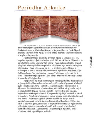 Periudha Arkaike

31/01/2014

Në shekullin e 8-te p.e.s Greqia filloi te dali nga vitet e errta që
pasoi me rënjen e qytetërimit Miken. Literatura kishte humbur por
Greket miratuan alfabetin Fenikas per te krijuar alfabetin Grek. Nga të
dhënat e shkruara rreth 9 p.e.s Greqia ishte e ndarë në shumë komunitete
të vogla vetë-qeverisës
Një klasë tregtar u ngrit në gjysmën e parë të shekullit të 7-të ,
tregohet nga futja e fjalëve të sajuar rreth 680 para Krishtit . Kjo duket se
ka futur tensione në shumë qytet- shtete . Regjimet aristokratike të cilat
përgjithësisht rregullohen me poleis u kërcënuan nga pasuria e ri -gjetur
e tregtarëve . Nga 650 p.e.s e më tej , të aristocracies kishte për të
luftuar për të mos u rrëzuar dhe zëvendësuar nga tiranët populiste . Kjo
fjalë rrjedh nga “jo- pezhorative tyrannos” τύραννος greke , që do të
thotë ' sundimtar të paligjshëm ', dhe ishte i zbatueshëm për të dy liderët
të mira dhe të këqija ashtu .
Një popullsi në rritje dhe mungesa e tokës gjithashtu duket se kanë
krijuar grindje të brendshme në mes të varfërve dhe të pasurve në shumë
qytet- shtete . Në Spartë , Luftrat Messenian rezultoi në pushtimin e
Messenia dhe enserfment e Messenians , duke filluar në gjysmën e dytë
të shekullit të 8-të para Krishtit , një akt i paprecedent apo ngjarje e
mëparshme në Greqinë e lashtë . Kjo praktikë lejoi një revolucion social
të ndodhë . Popullsia nënshtruar , i njohur andej e tutje si helots , farmed
dhe Sparta , ndërsa çdo qytetar spartan mashkull u bë një ushtar i
ushtrisë spartan në një shtetërore ushtarake të përhershme . Edhe elitat
ishin të detyruar që të jetojnë dhe të trajnuar si ushtarë ; kjo ngjashmeria
ndërmjet qytetarëve pasur dhe të varfër shërbeu për të shpërndarë
konfliktin shoqëror . Këto reforma , të caktuar për Spartën , ishite
ndoshta e plotë nga 650 para Krishtit.

 