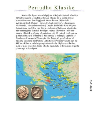 Periudha Klasike
Athina dhe Sparta shumë shpejt do të krijonin aleancë sëbashku
përball kërcënimt të madhë që Greqia e lashtë do të shohë deri në
pushtimin romak. Pas shtypjes së Ionian Revolt, Një rebelel i
qytetërimit Grek Darius I i persis, ( Mbreti i mbretave i Perandoris
Akaemenid ) vendosi të nënshtroji Greqin. Pushtimi i tij në 490 para
Krishtit ishte e mbyllur nga fitorja e Athinas në betejen e Maratonës,
nen udheheqjen e ushtrisë Younger. Kserksi I i Persisë, i biri dhe
pasuesi i Darit I, u përpoq në pushtimin e tij 10 vjet më vonë, por me
gjithë ushtrinë e tij të madhe ai pati humbje të rënda pas veprimit të
famshmen të hapave në Termopile dhe fitoret për grekët aleate në
betejat e Salaminë dhe Plataea. Lufta Greko-Persiane vazhdoi deri në
449 para Krishtit, udhëhequr nga athinasit dhe Ligën e tyre Delian,
gjatë së cilës Macedon, Traki, ishujt e Egjeut dhe të Ionia ishin të gjithë
çliruar nga ndikimi pers.

31/01/2014

 