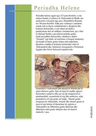 Periudha Helene
Periudha helene zgjati nga 323 para Krishtit, e cila
shënoi fundin e Luftrave të Aleksandrit të Madh, me
aneksimin e Greqisë nga ana e Republikës Romake
në 146 para Krishtit. Edhe pse vendosja e sundimit
romak nuk ia thyen vazhdimësinë e shoqërisë dhe
kulturës helenistike, e cila mbeti në thelb e
pandryshuar deri në ardhjen e krishterimit, ajo e bëri
të shënojë fundin e pavarësisë politike greke.
Gjatë periudhës Helenistike, rëndësia e duhur
"Greqisë" (që është, në territorin e Greqisë moderne)
në kuadër të botës greko-folëse rënë ndjeshëm.
Qendrat e mëdha të kulturës helenistike ishin të
Aleksandrisë dhe Antiokisë, kryeqytetet e Ptolemeut
Egjiptit dhe Sirisë Seleucid respektivisht.

31/01/2014

Pushtimet e Aleksandrit pati pasoja të shumta për të
qytet-shteteve greke. Kjo në masë të madhe zgjeroi
horizontet e grekëve dhe çoi në një emigracion të
qëndrueshëm, veçanërisht të rinj dhe ambicioz, ndaj
perandorive të reja greke në lindje. Shumë grekë
emigruan në Aleksandri, Antioki dhe shumë qytete të
tjera të reja helene të themeluar në zgjimin e
Aleksandrit, ku Mbretëria greko-Bactrian dhe
Mbretëria indo-greke mbijetoi deri në fund të
shekullit 1 pes.

 
