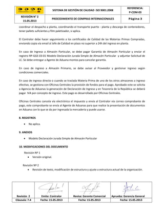 SISTEMA DE GESTIÓN DE CALIDAD ISO 9001:2008
REFERENCIA:
P-COM-03
REVISIÓN N° 2
15.05.2013
PROCEDIMIENTO DE COMPRAS INTERNACIONALES Página 3
Revisión 2 Emite: Contralor Revisa: Gerente Comercial Aprueba: Gerencia General
Cláusula: 7.4 Fecha: 15.05.2013 Fecha: 15.05.2013 Fecha: 15.05.2013
coordinar el despacho a planta, coordinando el transporte puerto - planta y descarga de contenedores,
tener pallets suficientes y film paletizador, si aplica.
El Contralor debe hacer seguimiento a los certificados de Calidad de las Materias Primas Compradas,
enviando copia vía email al Jefe de Calidad en plazo no superior a 24h del ingreso en planta.
En caso de Ingreso a Almacén Particular, se debe pagar Garantía de Almacén Particular y enviar el
registro RP-GGE-03-01 Modelo Declaración Jurada Simple de Almacén Particular y adjuntar Solicitud de
LC. Se debe entregar a Agente de Aduana montos para cancelar garantía.
En caso de ingreso a Almacén Primario, se debe avisar al Proveedor y gestionar ingreso según
condiciones comerciales.
En caso de ingreso directo o cuando se traslada Materia Prima de uno de los otros almacenes a ingreso
efectivo, se gestiona con Oficinas Centrales la provisión de fondos para el pago. Aprobado este se solicita
a Agencia de Aduanas la generación de Declaración de Ingreso y en Tesorería de la República se deberá
pagar IVA por concepto de ingreso. Este pago es desarrollado por Oficinas Centrales.
Oficinas Centrales cancela vía electrónica el impuesto y envía al Contralor vía correo comprobante de
pago, este comprobante se envía al Agente de Aduanas para que realice la presentación de documentos
en Aduana con lo que se da por ingresada la mercadería y puede usarse.
8. REGISTROS
 No aplica.
9. ANEXOS
 Modelo Declaración Jurada Simple de Almacén Particular
10. MODIFICACIONES DEL DOCUMENTO
Revisión Nº 1
 Versión original.
Revisión Nº 2
 Revisión de texto, modificación de estructura y ajuste a estructura actual de la organización.
 