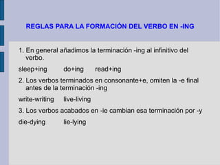 REGLAS PARA LA FORMACIÓN DEL VERBO EN -ING


1. En general añadimos la terminación -ing al infinitivo del
   verbo.
sleep+ing       do+ing        read+ing
2. Los verbos terminados en consonante+e, omiten la -e final
   antes de la terminación -ing
write-writing   live-living
3. Los verbos acabados en -ie cambian esa terminación por -y
die-dying       lie-lying
 