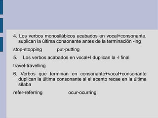 4. Los verbos monosilábicos acabados en vocal+consonante,
   suplican la última consonante antes de la terminación -ing
stop-stopping        put-putting
5.   Los verbos acabados en vocal+l duplican la -l final
travel-travelling
6. Verbos que terminan en consonante+vocal+consonante
  duplican la última consonante si el acento recae en la última
  sílaba
refer-referring           ocur-ocurring
 