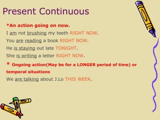 Present Continuous * An action going on now .  I  am  not  brushing  my teeth  RIGHT NOW . You  are   reading  a book  RIGHT NOW . He  is staying  out late  TONIGHT . She  is writing  a letter  RIGHT NOW . *   Ongoing action (may be for a LONGER period of time) or temporal situations We  are talking  about J.Lo  T HIS WEEK . 