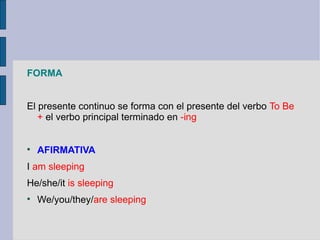 FORMA


El presente continuo se forma con el presente del verbo To Be
   + el verbo principal terminado en -ing



    AFIRMATIVA
I am sleeping
He/she/it is sleeping

    We/you/they/are sleeping
 