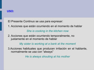 USO:


El Presente Continuo se usa para expresar:
1. Acciones que están ocurriendo en el momento de hablar
              She is cooking in the kitchen now
2. Acciones que están ocurriendo temporalmente, no
   justamente en el momento de hablar
        My sister is working at a bank at the moment
3.Acciones habituales que producen irritación en el hablante,
  normalmente se usa con “always”
             He is always shouting at his mother
 