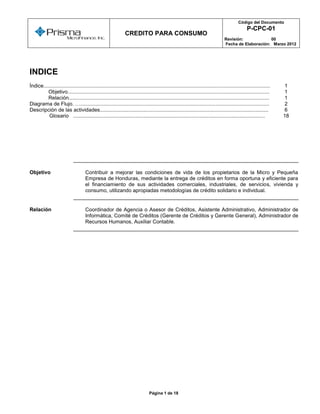 Código del Documento
  o
                                                                                                                                                  P-CPC-01
                                                                CREDITO PARA CONSUMO
                                                                                                                                   Revisión:            00
                                                                                                                                   Fecha de Elaboración: Marzo 2012




INDICE
Índice............................................................................................................................................................   1
         Objetivo...........................................................................................................................................         1
         Relación..........................................................................................................................................          1
Diagrama de Flujo. …..................................................................................................................................               2
Descripción de las actividades....................................................................................................................                   6
          Glosario ....................................................................................................................................              18




Objetivo                             Contribuir a mejorar las condiciones de vida de los propietarios de la Micro y Pequeña
                                     Empresa de Honduras, mediante la entrega de créditos en forma oportuna y eficiente para
                                     el financiamiento de sus actividades comerciales, industriales, de servicios, vivienda y
                                     consumo, utilizando apropiadas metodologías de crédito solidario e individual.


Relación                             Coordinador de Agencia o Asesor de Créditos, Asistente Administrativo, Administrador de
                                     Informática, Comité de Créditos (Gerente de Créditos y Gerente General), Administrador de
                                     Recursos Humanos, Auxiliar Contable.




                                                                                Página 1 de 18
 