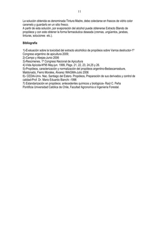 11

La solución obtenida es denominada Tintura Madre, debe colectarse en frascos de vidrio color
caramelo y guardarlo en un sitio fresco.
A partir de esta solución, por evaporación del alcohol puede obtenerse Extracto Blando de
propóleos y con este obtener la forma farmacéutica deseada (cremas, ungüentos, jarabes,
tinturas, soluciones etc.).

Bibliografía

1)-Evaluación sobre la toxicidad del extracto alcohólico de propóleos sobre Varroa destructor-1º
Congreso argentino de apicultura 2009;
2)-Campo y Abejas-Junio 2006
3)-Resúmenes, 1º Congreso Nacional de Apicultura
4)-Vida Apícola-Nº95 May-jun. 1999, Págs. 21, 22, 23, 24,25 y 26.
5)-Propóleos, caracterización y normalización del propóleos argentino-Bedascarrasbure,
Maldonado, Fierro Morales, Álvarez /MAGMA-Julio 2006
6)- CEDIA-Univ. Nac. Santiago del Estero. Propóleos, Preparación de sus derivados y control de
calidad-Prof. Dr. Mario Eduardo Bianchi -1996
7) Estandarización en propóleos: antecedentes químicos y biológicos- Raúl C. Peña
Pontificia Universidad Católica de Chile, Facultad Agronomía e Ingeniería Forestal.
 