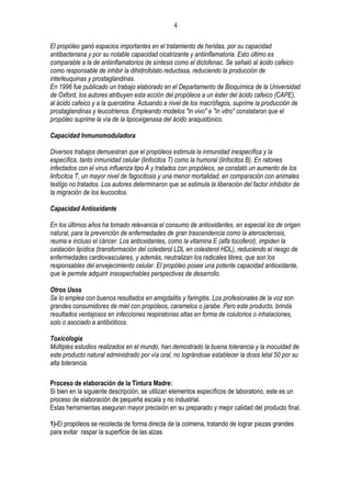 4

El propóleo ganó espacios importantes en el tratamiento de heridas, por su capacidad
antibacteriana y por su notable capacidad cicatrizante y antiinflamatoria. Esto último es
comparable a la de antiinflamatorios de síntesis como el diclofenac. Se señaló al ácido cafeico
como responsable de inhibir la dihidrofolato reductasa, reduciendo la producción de
interleuquinas y prostaglandinas.
En 1996 fue publicado un trabajo elaborado en el Departamento de Bioquímica de la Universidad
de Oxford, los autores atribuyen esta acción del propóleos a un éster del ácido cafeico (CAPE),
al ácido cafeico y a la quercetina. Actuando a nivel de los macrófagos, suprime la producción de
prostaglandinas y leucotrienos. Empleando modelos "in vivo" e "in vitro" constataron que el
propóleo suprime la vía de la lipooxigenasa del ácido araquidónico.

Capacidad Inmunomoduladora

Diversos trabajos demuestran que el propóleos estimula la inmunidad inespecífica y la
específica, tanto inmunidad celular (linfocitos T) como la humoral (linfocitos B). En ratones
infectados con el virus influenza tipo A y tratados con propóleos, se constató un aumento de los
linfocitos T, un mayor nivel de fagocitosis y una menor mortalidad, en comparación con animales
testigo no tratados. Los autores determinaron que se estimula la liberación del factor inhibidor de
la migración de los leucocitos.

Capacidad Antioxidante

En los últimos años ha tomado relevancia el consumo de antioxidantes, en especial los de origen
natural, para la prevención de enfermedades de gran trascendencia como la aterosclerosis,
reuma e incluso el cáncer. Los antioxidantes, como la vitamina E (alfa tocoferol), impiden la
oxidación lipídica (transformación del colesterol LDL en colesterol HDL), reduciendo el riesgo de
enfermedades cardiovasculares, y además, neutralizan los radicales libres, que son los
responsables del envejecimiento celular. El propóleo posee una potente capacidad antioxidante,
que le permite adquirir insospechables perspectivas de desarrollo.

Otros Usos
Se lo emplea con buenos resultados en amigdalitis y faringitis. Los profesionales de la voz son
grandes consumidores de miel con propóleos, caramelos o jarabe. Pero este producto, brinda
resultados ventajosos en infecciones respiratorias altas en forma de colutorios o inhalaciones,
solo o asociado a antibióticos.

Toxicología
Múltiples estudios realizados en el mundo, han demostrado la buena tolerancia y la inocuidad de
este producto natural administrado por vía oral, no lográndose establecer la dosis letal 50 por su
alta tolerancia.

Proceso de elaboración de la Tintura Madre:
Si bien en la siguiente descripción, se utilizan elementos específicos de laboratorio, este es un
proceso de elaboración de pequeña escala y no industrial.
Estas herramientas aseguran mayor precisión en su preparado y mejor calidad del producto final.

1)-El propóleos se recolecta de forma directa de la colmena, tratando de lograr piezas grandes
para evitar raspar la superficie de las alzas.
 