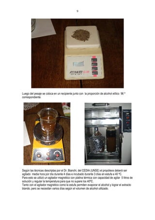 9




Luego del pesaje se coloca en un recipiente junto con la proporción de alcohol etílico 96 º
correspondiente.




Según las técnicas descriptas por el Dr. Bianchi, del CEDIA (UNSE) el propóleos deberá ser
agitado media hora por día durante 4 días e incubado durante 3 días en estufa a 40 ºC.
Para esto se utilizó un agitador magnético con platina térmica con capacidad de agitar 5 litros de
solución y regular la temperatura para que no supere los 40ºC.
Tanto con el agitador magnético como la estufa permiten evaporar el alcohol y lograr el extracto
blando, pero se necesitan varios días según el volumen de alcohol utilizado.
 