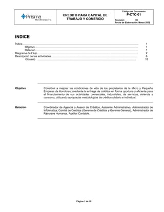 Código del Documento
      o
                                                              CREDITO PARA CAPITAL DE                                                             P-CTC-01
                                                                TRABAJO Y COMERCIO                                                 Revisión:          00
                                                                                                                                   Fecha de Elaboración: Marzo 2012




INDICE
Índice............................................................................................................................................................   1
         Objetivo...........................................................................................................................................         1
         Relación..........................................................................................................................................          1
Diagrama de Flujo. …..................................................................................................................................               2
Descripción de las actividades....................................................................................................................                   6
          Glosario ....................................................................................................................................              18




Objetivo                             Contribuir a mejorar las condiciones de vida de los propietarios de la Micro y Pequeña
                                     Empresa de Honduras, mediante la entrega de créditos en forma oportuna y eficiente para
                                     el financiamiento de sus actividades comerciales, industriales, de servicios, vivienda y
                                     consumo, utilizando apropiadas metodologías de crédito solidario e individual.


Relación                             Coordinador de Agencia o Asesor de Créditos, Asistente Administrativo, Administrador de
                                     Informática, Comité de Créditos (Gerente de Créditos y Gerente General), Administrador de
                                     Recursos Humanos, Auxiliar Contable.




                                                                                Página 1 de 18
 