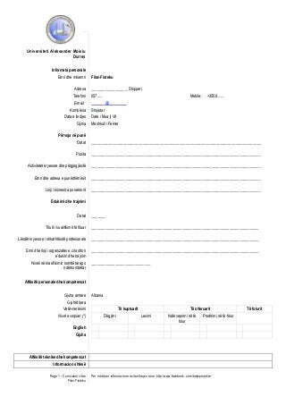 Universiteti Aleksander Moisiu
Durres
Informata personale
Emri dhe mbiemri
Adresa
Telefoni
E-mail
Kombësia
Data e lindjes
Gjinia

Filan Fisteku
__________________, Shqiperi
057.....

Mobile:

+3556........

_______@_________
Shqiptar
Date / Mua j/ Vit
Mashkull / Femer

Përvoja në punë
Datat

_______________________________________________________________________________

Pozita

______________________________________________________________________________________

Aktivitetet kryesore dhe përgjegjësitë

______________________________________________________________________________________

Emri dhe adresa e punëdhënësit

______________________________________________________________________________________

Lloji i biznesit apo sektorit

______________________________________________________________________________________

Edukimi dhe trajnimi
Datat

_______

Titulli i kualifikimit të fituar

_____________________________________________________________________________________

Lëndët kryesore / shkathtësitë profesionale

_____________________________________________________________________________________

Emri dhe lloji i organizatës e cila ofron
edukim dhe trajnim

_____________________________________________________________________________________

Niveli në klasifikimin kombëtar apo
ndërkombëtar

______________________________

Aftësitë personale dhe kompetencat
Gjuha amtare

Albania

Gjuhët tjera
Vetë-vlerësimi
Nivel evropian (*)

Të kuptuarit
Dëgjimi

Të shkruarit
Leximi

Ndërveprimi në të
folur

Prodhimi në të folur

English
Gjuha

Aftësitë teknike dhe kompetencat
Informacion shtesë
Page 1 - Curriculum vitae
Filan Fisteku

Per me teper informacione vizitoni faqen tone „http:/www.facebook..com/bejmprojekte

Të folurit

 