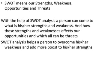 • SWOT means our Strengths, Weakness,
  Opportunities and Threats

With the help of SWOT analysis a person can come to
 what is his/her strengths and weakness. And how
 these strengths and weaknesses effects our
 opportunities and which all can be threats.
SWOT analysis helps a person to overcome his/her
 weakness and add more boost to his/her strengths
 
