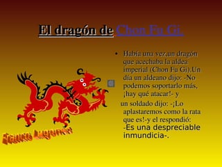 El dragón de Chon Fu Gi.
    El dragón de
                   • Había una vez,un dragón 
                       que acechaba la aldea 
                       imperial (Chon Fu Gi).Un 
                       día un aldeano dijo: ­No 
                       podemos soportarlo más, 
                       ¡hay qué atacar!­ y
                      un soldado dijo: ­¡Lo 
                       aplastaremos como la rata 
                       que es!­y el respondió: 
                       ­Es una despreciable
                       inmundicia-.

                
