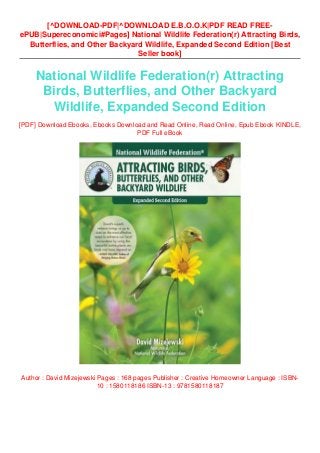 [^DOWNLOAD-PDF|^DOWNLOAD E.B.O.O.K|PDF READ FREE-
ePUB|Supereconomici#Pages] National Wildlife Federation(r) Attracting Birds,
Butterflies, and Other Backyard Wildlife, Expanded Second Edition [Best
Seller book]
National Wildlife Federation(r) Attracting
Birds, Butterflies, and Other Backyard
Wildlife, Expanded Second Edition
[PDF] Download Ebooks, Ebooks Download and Read Online, Read Online, Epub Ebook KINDLE,
PDF Full eBook
Author : David Mizejewski Pages : 168 pages Publisher : Creative Homeowner Language : ISBN-
10 : 1580118186 ISBN-13 : 9781580118187
 