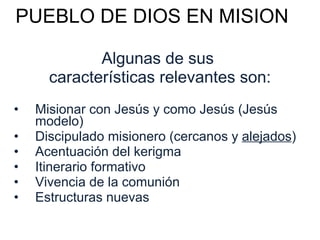 PUEBLO DE DIOS EN MISION Algunas de sus  características relevantes son: Misionar con Jesús y como Jesús (Jesús modelo) Discipulado misionero (cercanos y  alejados ) Acentuación del kerigma Itinerario formativo  Vivencia de la comunión Estructuras nuevas 